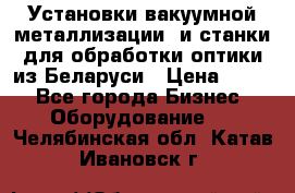 Установки вакуумной металлизации  и станки для обработки оптики из Беларуси › Цена ­ 100 - Все города Бизнес » Оборудование   . Челябинская обл.,Катав-Ивановск г.